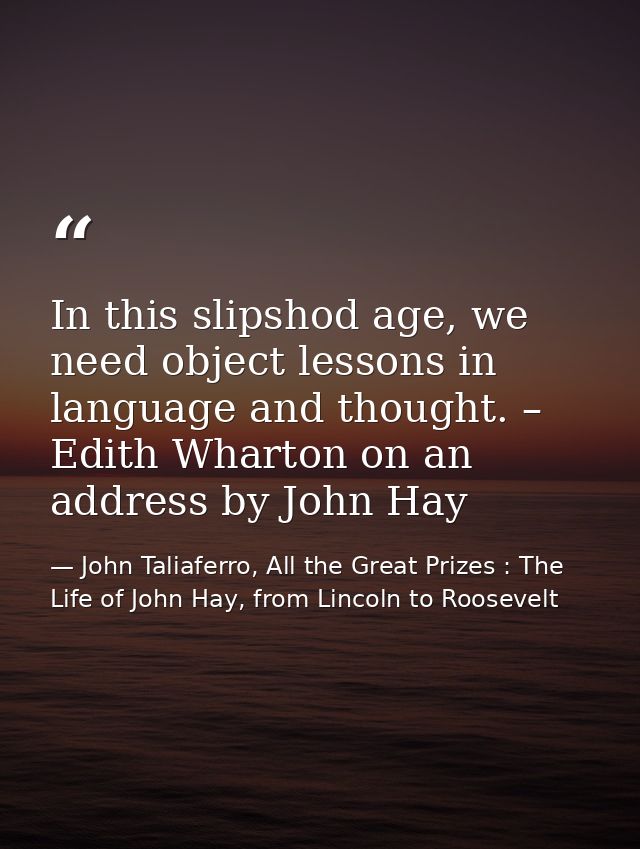 In this slipshod age, we need object lessons in language and thought. – Edith Wharton on an address by John Hay — John Taliaferro, All the Great Prizes : The Life of John Hay, from Lincoln to Roosevelt