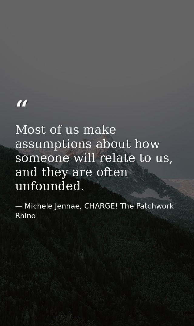 Most of us make assumptions about how someone will relate to us, and they are often unfounded. — Michele Jennae, CHARGE! The Patchwork Rhino