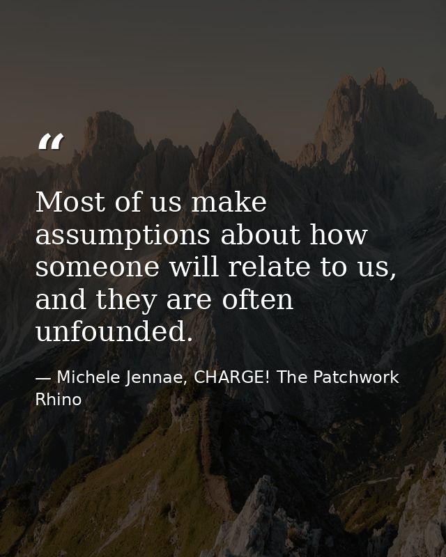 Most of us make assumptions about how someone will relate to us, and they are often unfounded. — Michele Jennae, CHARGE! The Patchwork Rhino