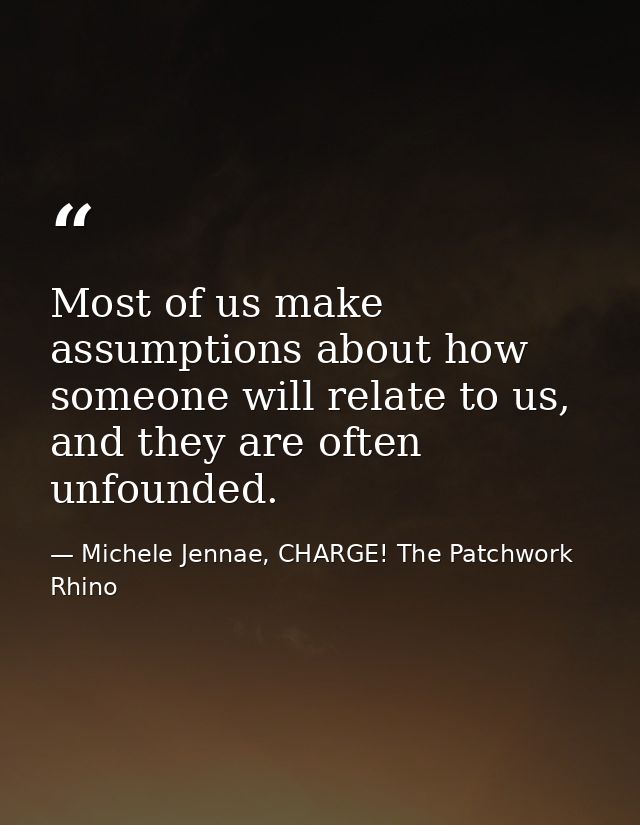 Most of us make assumptions about how someone will relate to us, and they are often unfounded. — Michele Jennae, CHARGE! The Patchwork Rhino