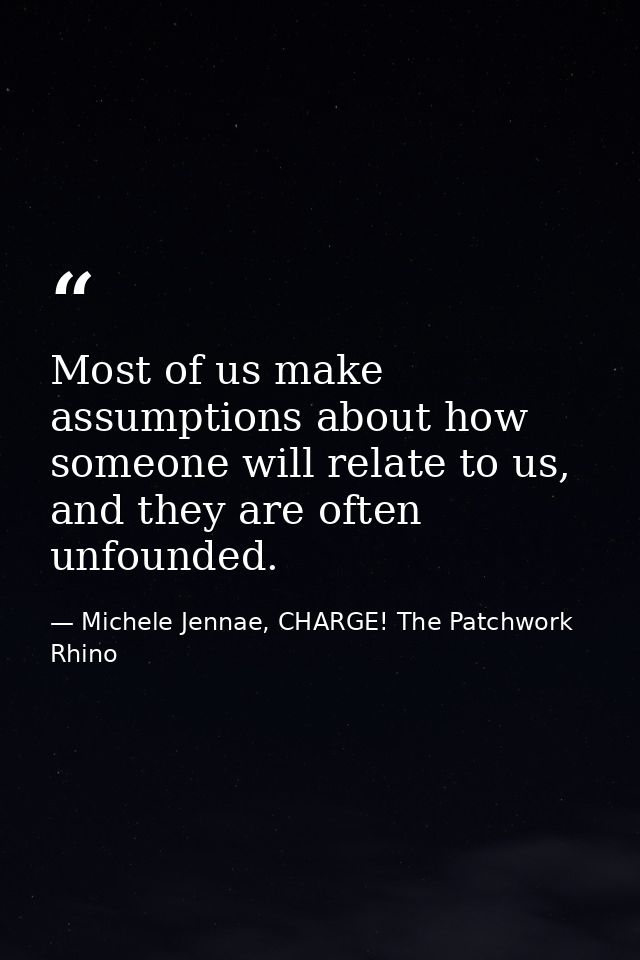 Most of us make assumptions about how someone will relate to us, and they are often unfounded. — Michele Jennae, CHARGE! The Patchwork Rhino