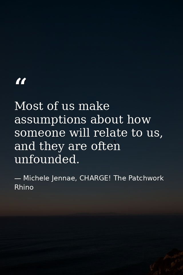 Most of us make assumptions about how someone will relate to us, and they are often unfounded. — Michele Jennae, CHARGE! The Patchwork Rhino