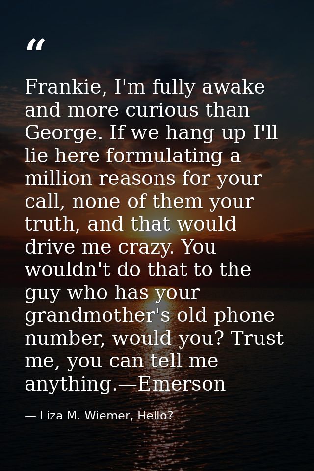 Frankie, I'm fully awake and more curious than George. If we hang up I'll lie here formulating a million reasons for you — Liza M. Wiemer, Hello?