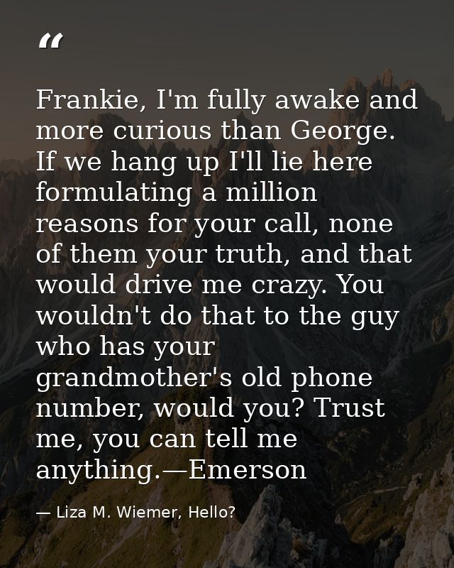 Frankie, I'm fully awake and more curious than George. If we hang up I'll lie here formulating a million reasons for you — Liza M. Wiemer, Hello?