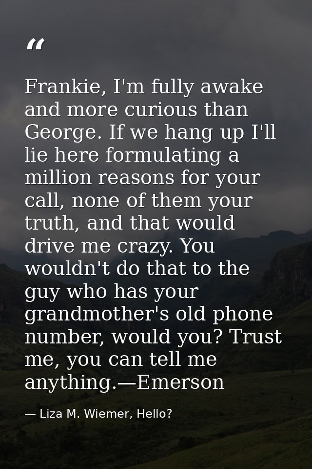 Frankie, I'm fully awake and more curious than George. If we hang up I'll lie here formulating a million reasons for you — Liza M. Wiemer, Hello?