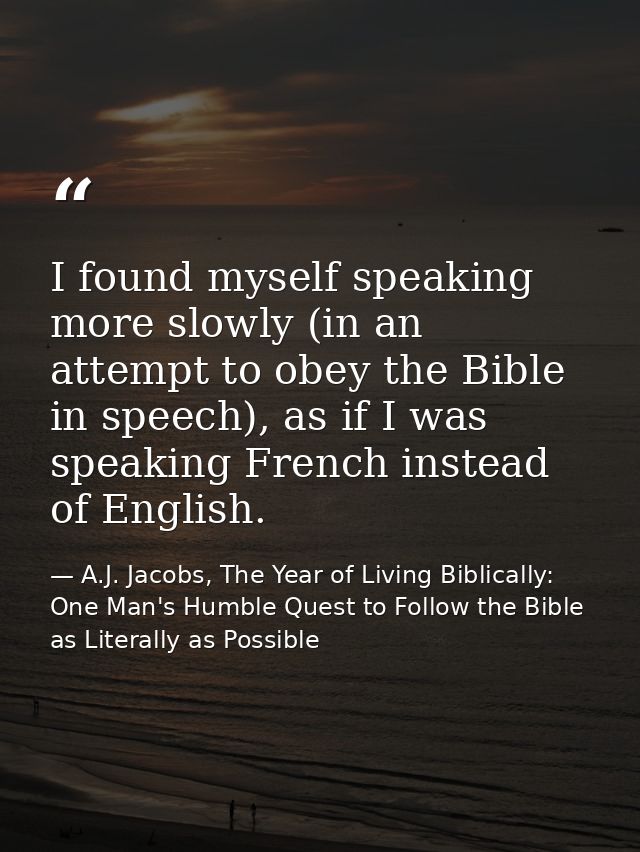 I found myself speaking more slowly (in an attempt to obey the Bible in speech), as if I was speaking French instead of  — A.J. Jacobs, The Year of Living Biblically: One Man's Humble Quest to Follow the Bible as Literally as Possible