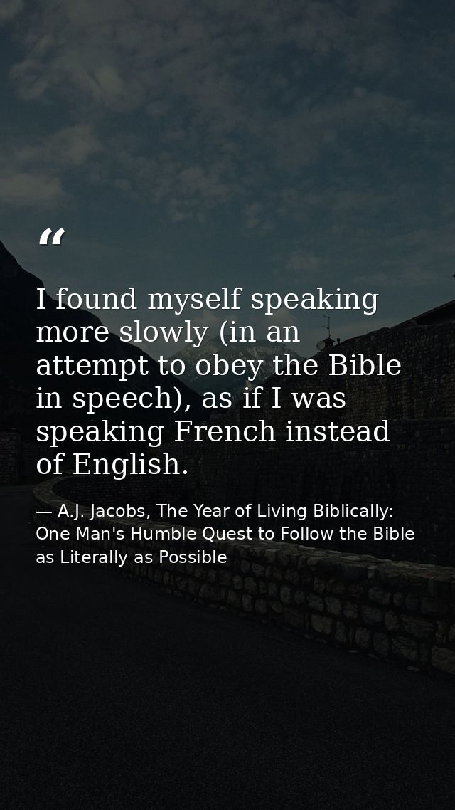 I found myself speaking more slowly (in an attempt to obey the Bible in speech), as if I was speaking French instead of  — A.J. Jacobs, The Year of Living Biblically: One Man's Humble Quest to Follow the Bible as Literally as Possible