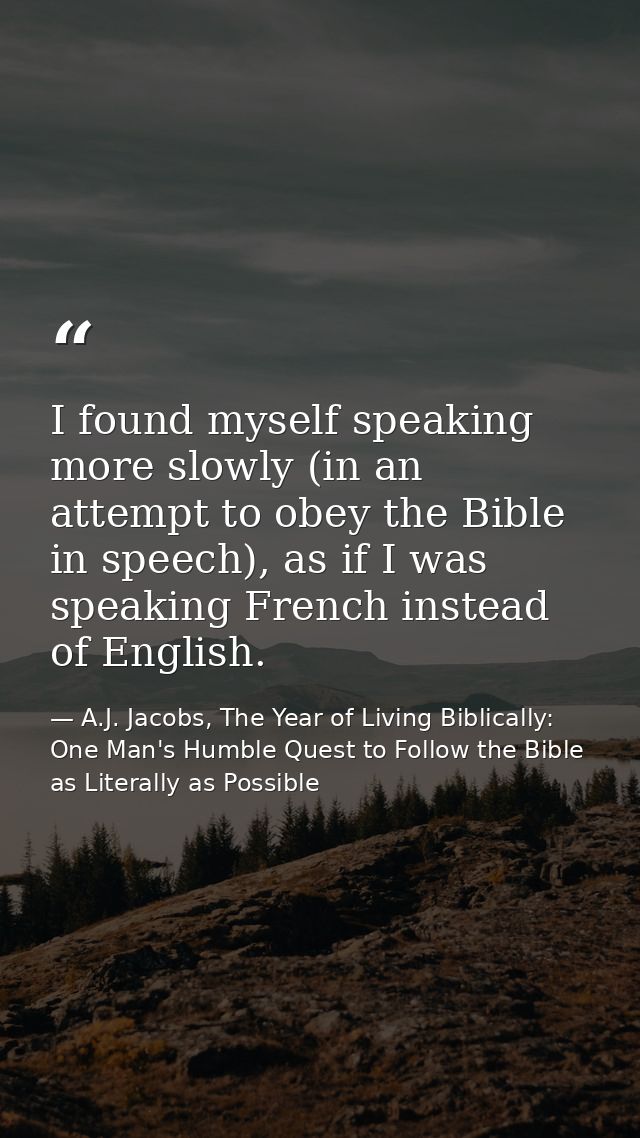 I found myself speaking more slowly (in an attempt to obey the Bible in speech), as if I was speaking French instead of  — A.J. Jacobs, The Year of Living Biblically: One Man's Humble Quest to Follow the Bible as Literally as Possible