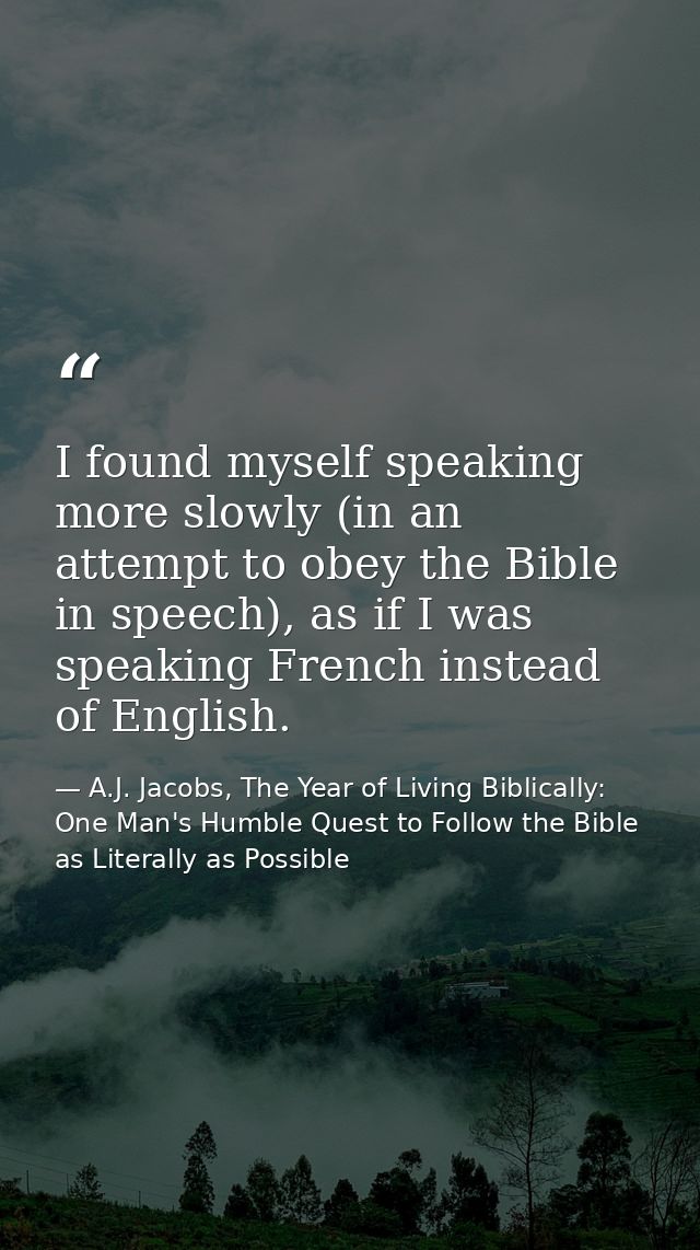 I found myself speaking more slowly (in an attempt to obey the Bible in speech), as if I was speaking French instead of  — A.J. Jacobs, The Year of Living Biblically: One Man's Humble Quest to Follow the Bible as Literally as Possible