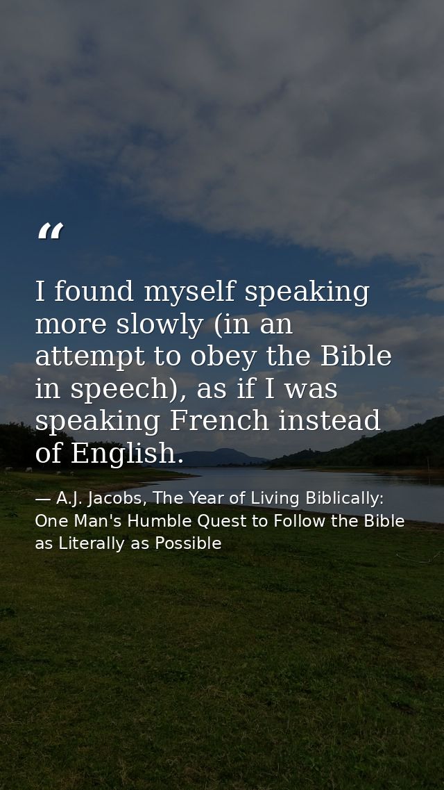 I found myself speaking more slowly (in an attempt to obey the Bible in speech), as if I was speaking French instead of  — A.J. Jacobs, The Year of Living Biblically: One Man's Humble Quest to Follow the Bible as Literally as Possible