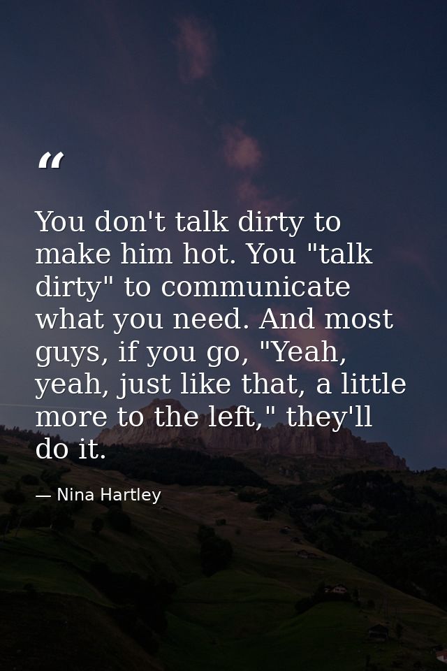 You don't talk dirty to make him hot. You "talk dirty" to communicate what you need. And most guys, if you go, "Yeah, ye — Nina Hartley