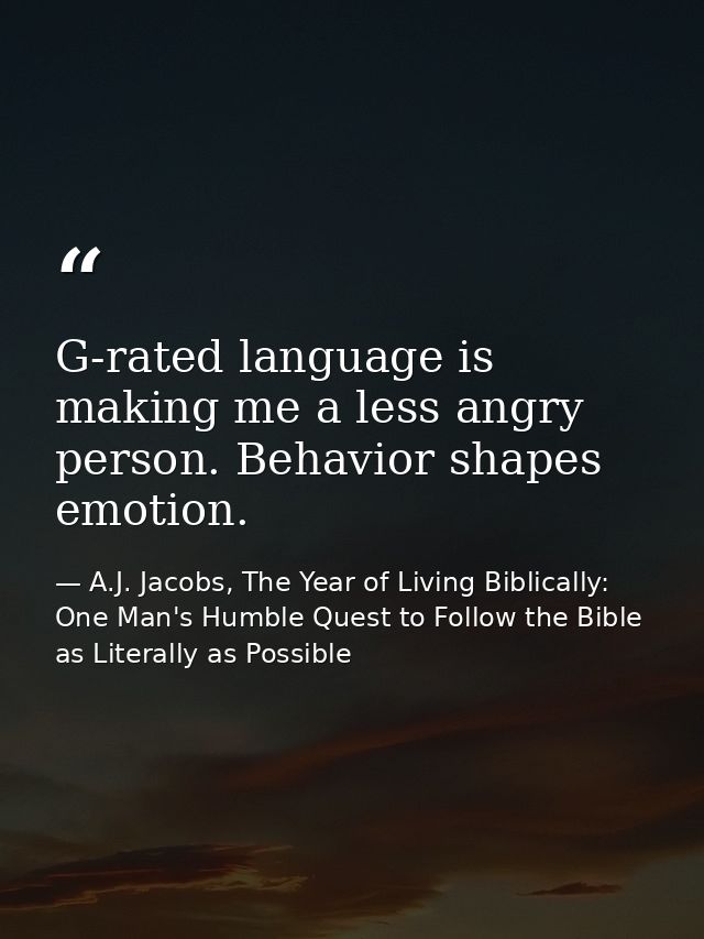 G-rated language is making me a less angry person. Behavior shapes emotion. — A.J. Jacobs, The Year of Living Biblically: One Man's Humble Quest to Follow the Bible as Literally as Possible
