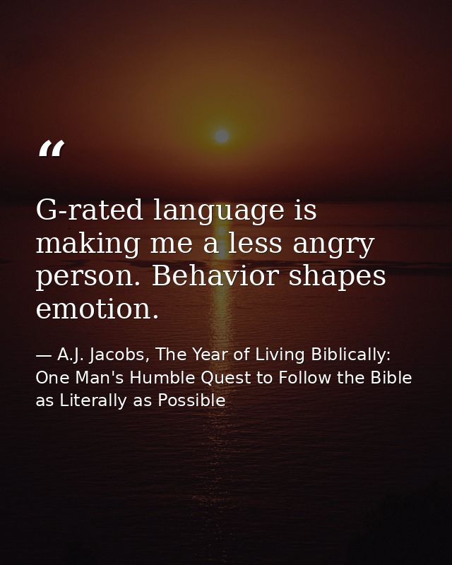 G-rated language is making me a less angry person. Behavior shapes emotion. — A.J. Jacobs, The Year of Living Biblically: One Man's Humble Quest to Follow the Bible as Literally as Possible