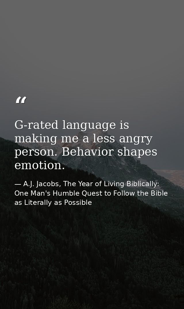 G-rated language is making me a less angry person. Behavior shapes emotion. — A.J. Jacobs, The Year of Living Biblically: One Man's Humble Quest to Follow the Bible as Literally as Possible