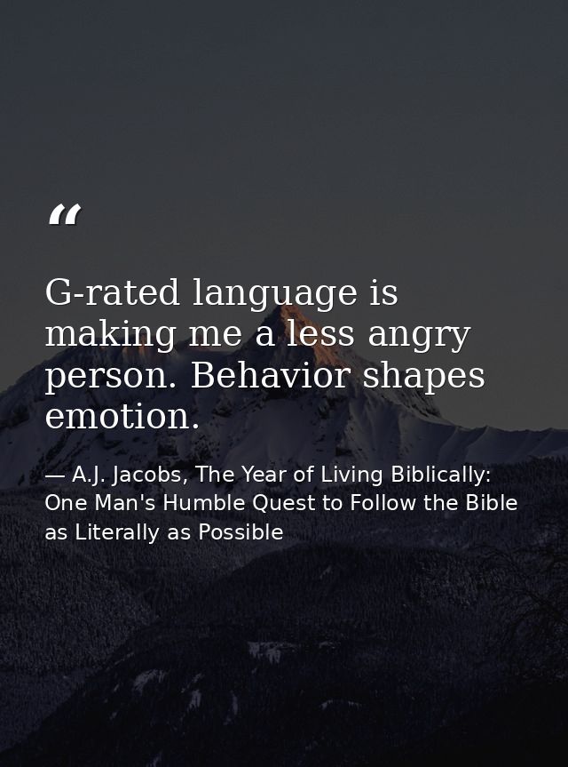 G-rated language is making me a less angry person. Behavior shapes emotion. — A.J. Jacobs, The Year of Living Biblically: One Man's Humble Quest to Follow the Bible as Literally as Possible