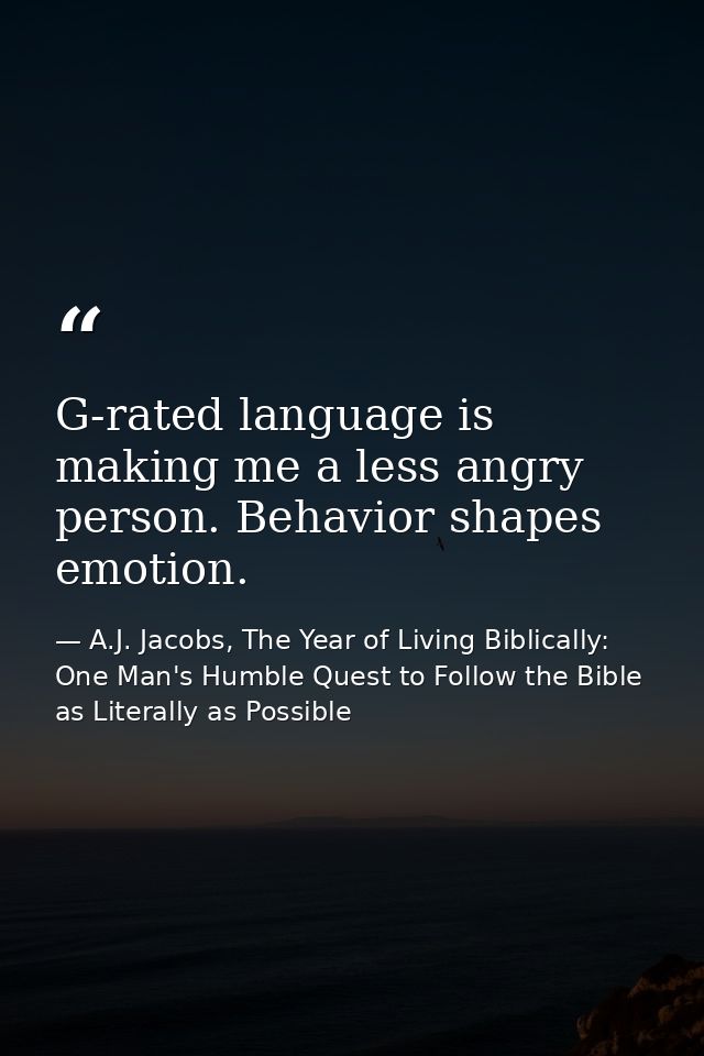 G-rated language is making me a less angry person. Behavior shapes emotion. — A.J. Jacobs, The Year of Living Biblically: One Man's Humble Quest to Follow the Bible as Literally as Possible