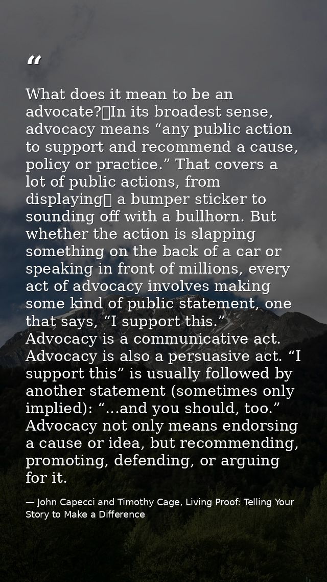 What does it mean to be an advocate? In its broadest sense, advocacy means “any public action to support and recommend a — John Capecci and Timothy Cage, Living Proof: Telling Your Story to Make a Difference