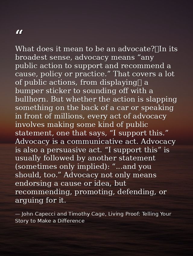 What does it mean to be an advocate? In its broadest sense, advocacy means “any public action to support and recommend a — John Capecci and Timothy Cage, Living Proof: Telling Your Story to Make a Difference