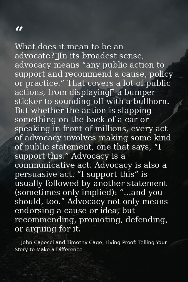 What does it mean to be an advocate? In its broadest sense, advocacy means “any public action to support and recommend a — John Capecci and Timothy Cage, Living Proof: Telling Your Story to Make a Difference
