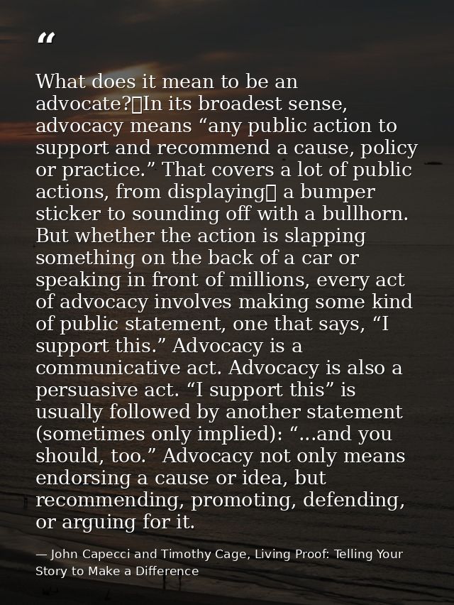What does it mean to be an advocate? In its broadest sense, advocacy means “any public action to support and recommend a — John Capecci and Timothy Cage, Living Proof: Telling Your Story to Make a Difference