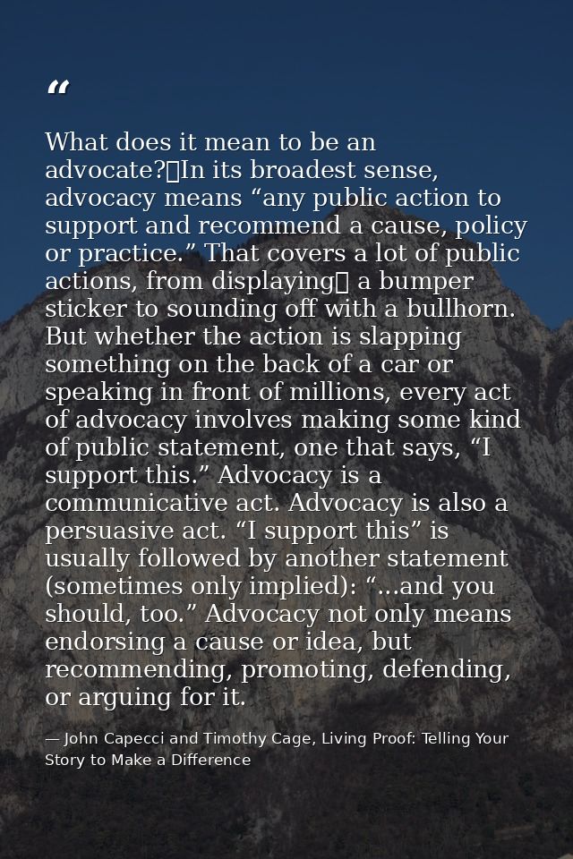 What does it mean to be an advocate? In its broadest sense, advocacy means “any public action to support and recommend a — John Capecci and Timothy Cage, Living Proof: Telling Your Story to Make a Difference