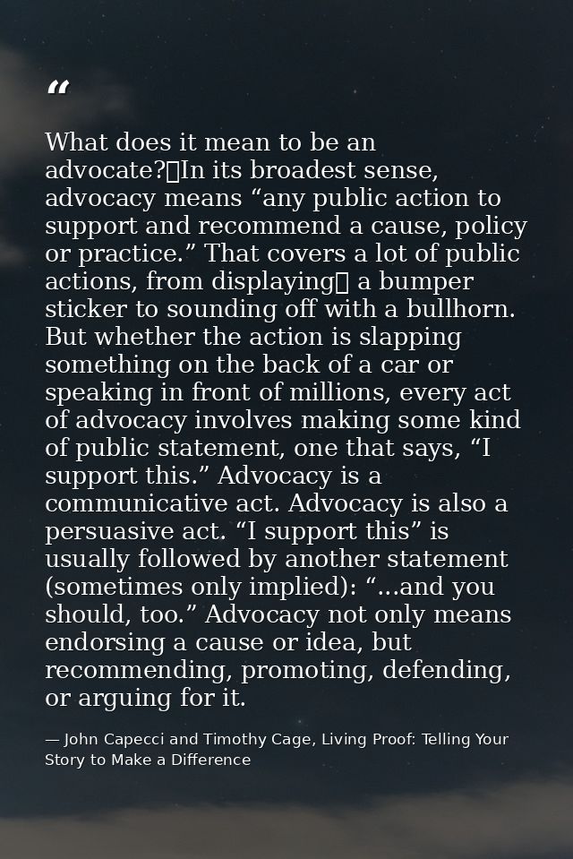What does it mean to be an advocate? In its broadest sense, advocacy means “any public action to support and recommend a — John Capecci and Timothy Cage, Living Proof: Telling Your Story to Make a Difference