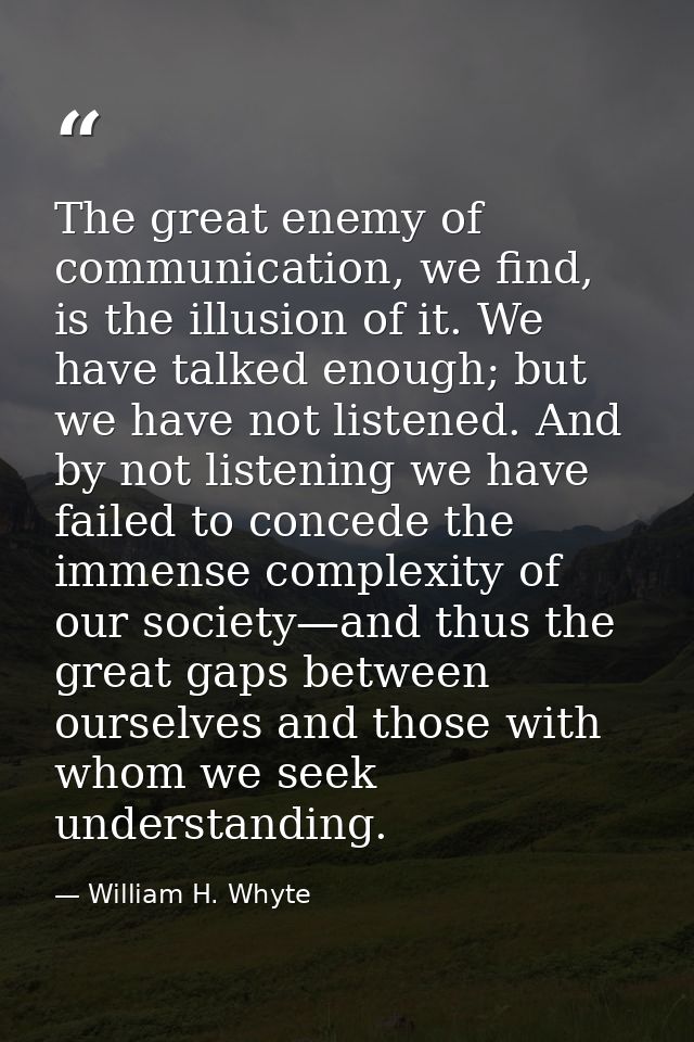The great enemy of communication, we find, is the illusion of it. We have talked enough; but we have not listened. And b — William H. Whyte