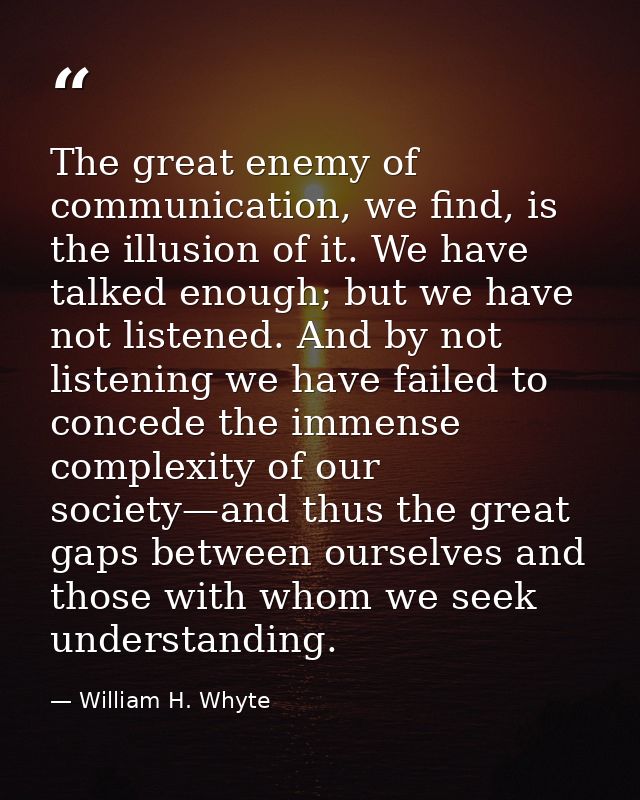 The great enemy of communication, we find, is the illusion of it. We have talked enough; but we have not listened. And b — William H. Whyte