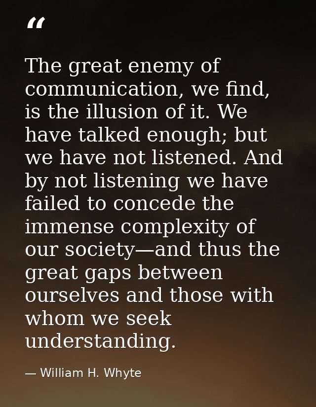 The great enemy of communication, we find, is the illusion of it. We have talked enough; but we have not listened. And b — William H. Whyte