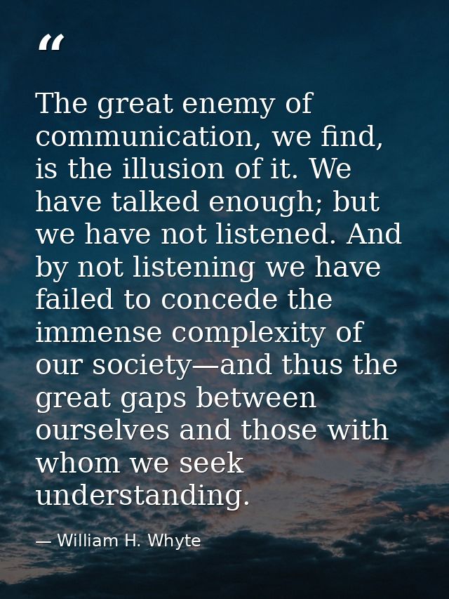 The great enemy of communication, we find, is the illusion of it. We have talked enough; but we have not listened. And b — William H. Whyte