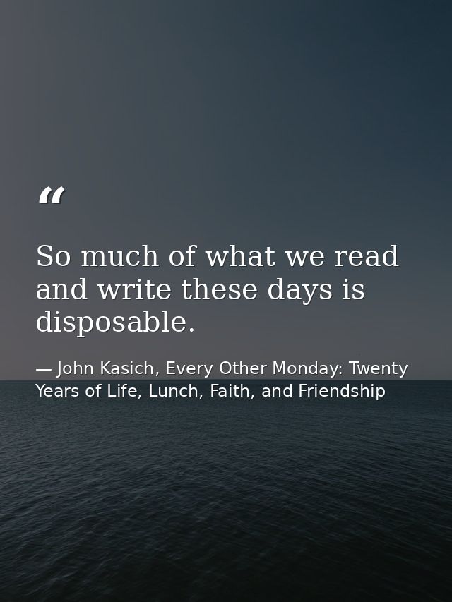 So much of what we read and write these days is disposable. — John Kasich, Every Other Monday: Twenty Years of Life, Lunch, Faith, and Friendship