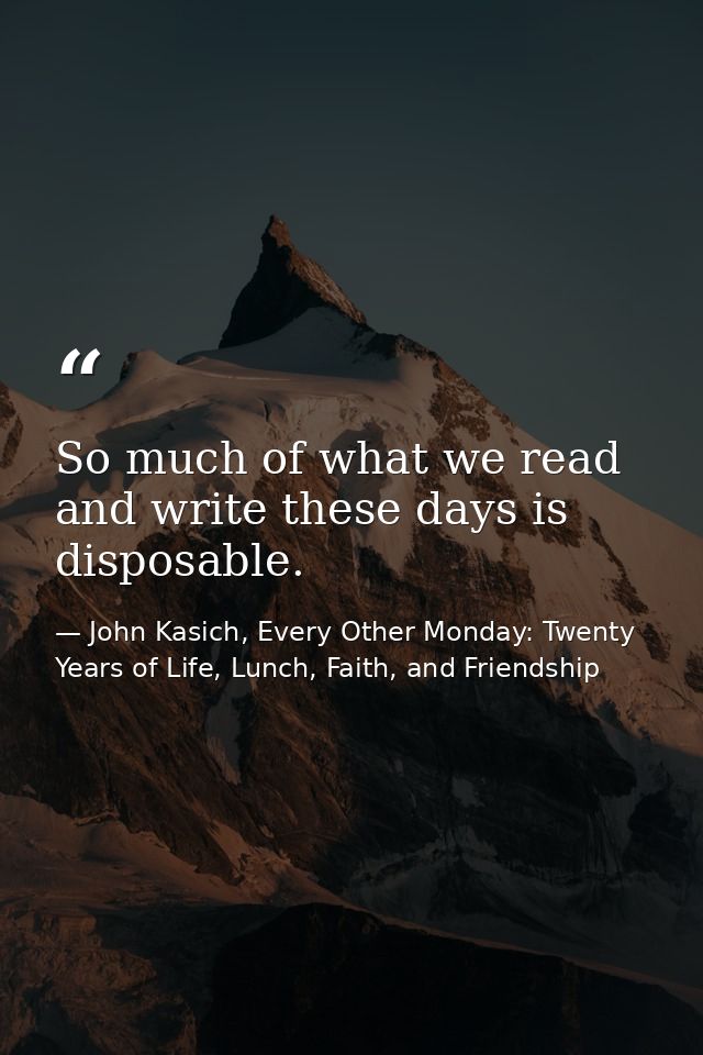 So much of what we read and write these days is disposable. — John Kasich, Every Other Monday: Twenty Years of Life, Lunch, Faith, and Friendship