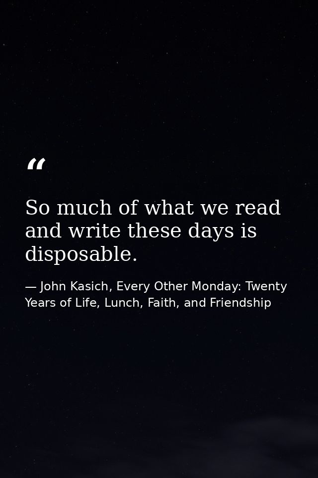 So much of what we read and write these days is disposable. — John Kasich, Every Other Monday: Twenty Years of Life, Lunch, Faith, and Friendship