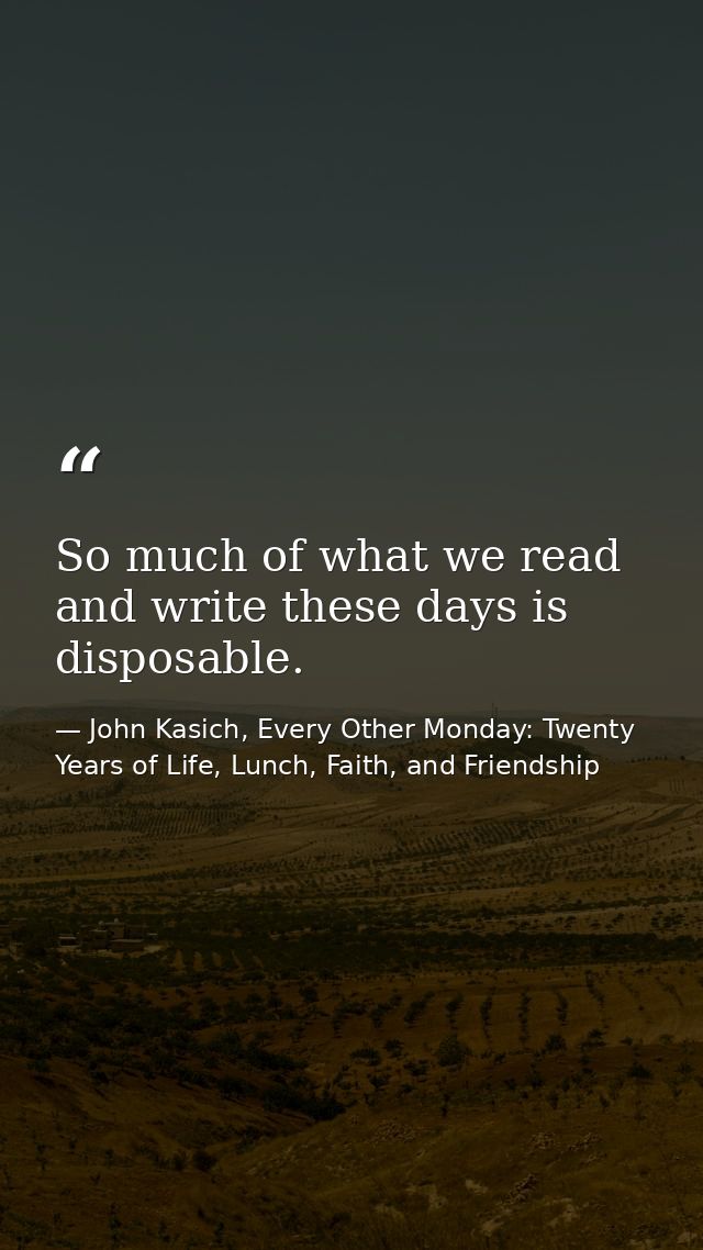 So much of what we read and write these days is disposable. — John Kasich, Every Other Monday: Twenty Years of Life, Lunch, Faith, and Friendship