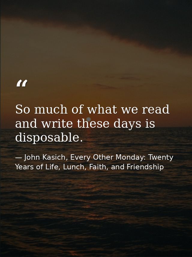 So much of what we read and write these days is disposable. — John Kasich, Every Other Monday: Twenty Years of Life, Lunch, Faith, and Friendship