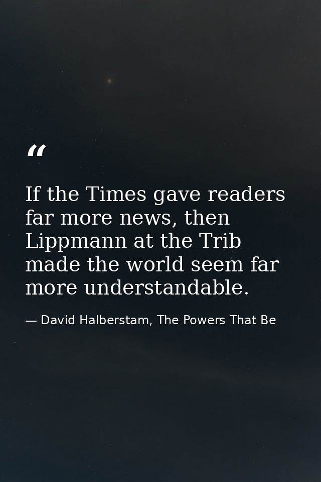 If the Times gave readers far more news, then Lippmann at the Trib made the world seem far more understandable. — David Halberstam, The Powers That Be