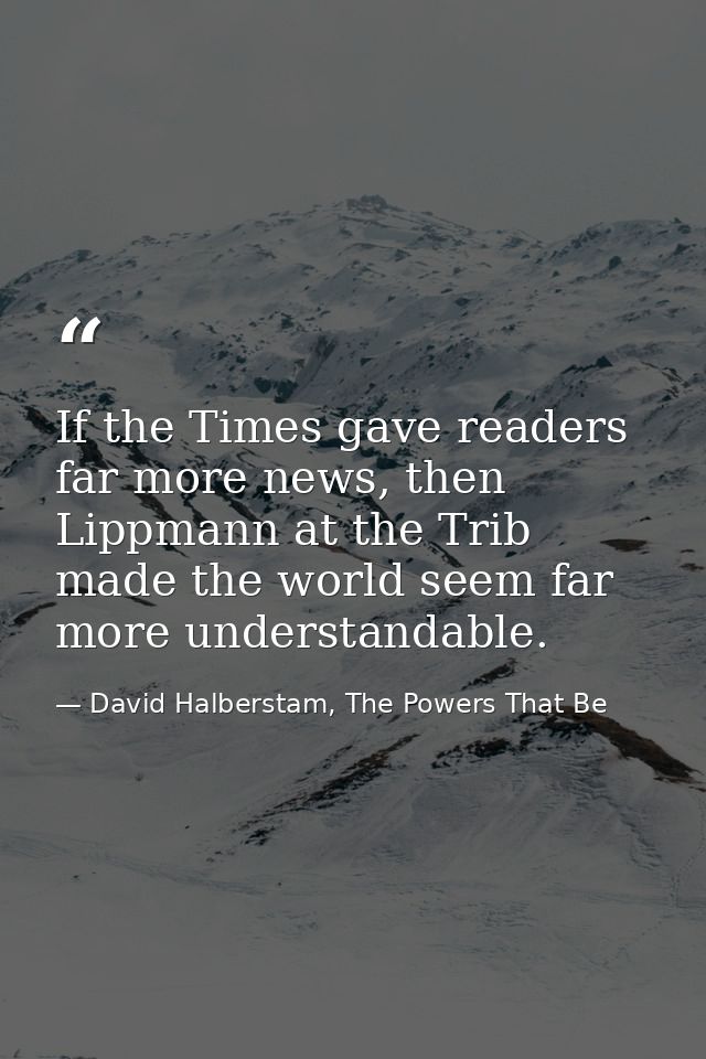 If the Times gave readers far more news, then Lippmann at the Trib made the world seem far more understandable. — David Halberstam, The Powers That Be