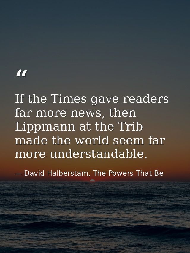 If the Times gave readers far more news, then Lippmann at the Trib made the world seem far more understandable. — David Halberstam, The Powers That Be
