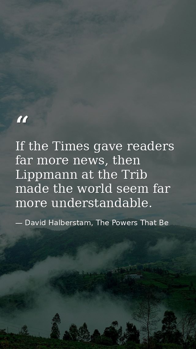 If the Times gave readers far more news, then Lippmann at the Trib made the world seem far more understandable. — David Halberstam, The Powers That Be