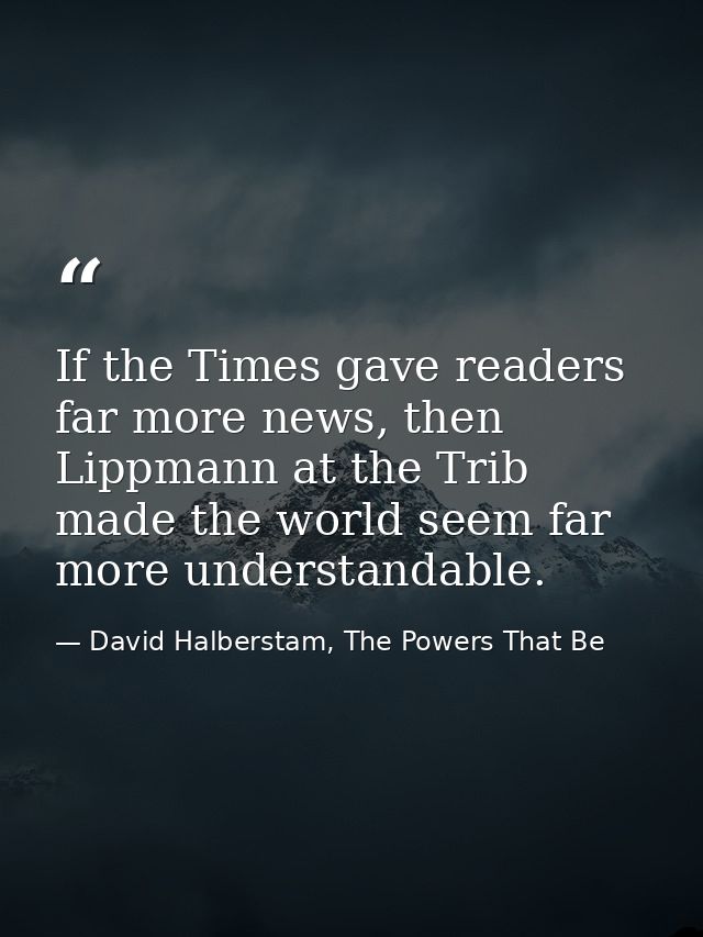 If the Times gave readers far more news, then Lippmann at the Trib made the world seem far more understandable. — David Halberstam, The Powers That Be
