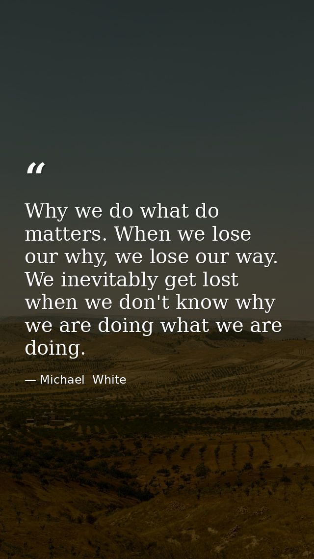 Why we do what do matters. When we lose our why, we lose our way. We inevitably get lost when we don't know why we are d — Michael  White