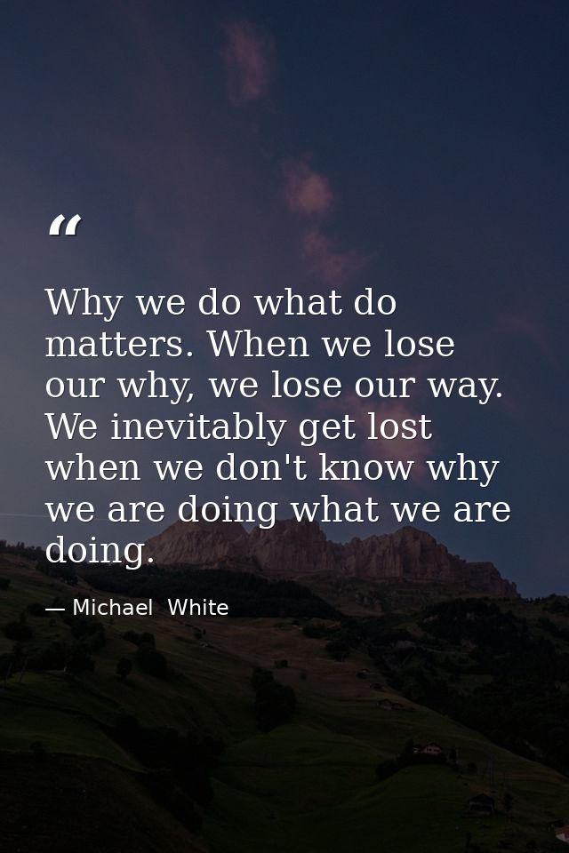 Why we do what do matters. When we lose our why, we lose our way. We inevitably get lost when we don't know why we are d — Michael  White