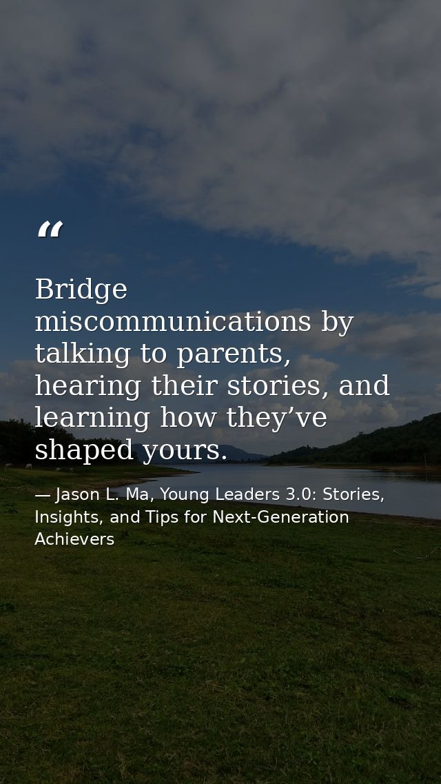Bridge miscommunications by talking to parents, hearing their stories, and learning how they’ve shaped yours. — Jason L. Ma, Young Leaders 3.0: Stories, Insights, and Tips for Next-Generation Achievers
