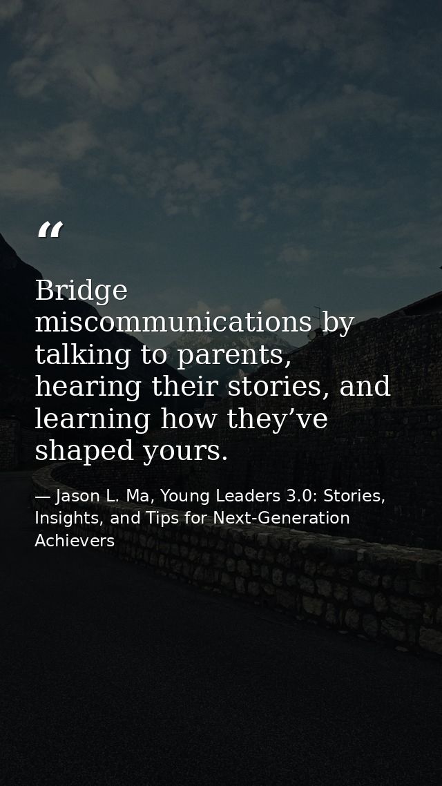 Bridge miscommunications by talking to parents, hearing their stories, and learning how they’ve shaped yours. — Jason L. Ma, Young Leaders 3.0: Stories, Insights, and Tips for Next-Generation Achievers
