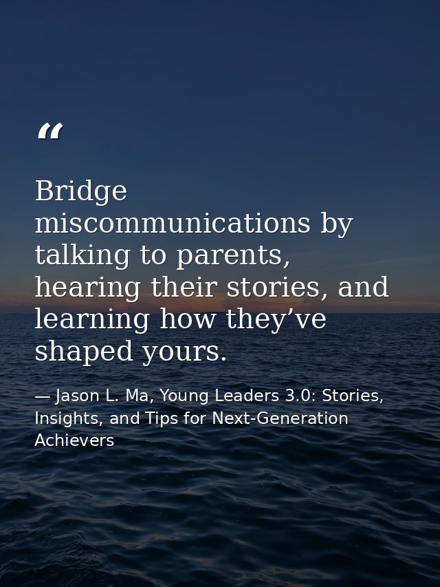 Bridge miscommunications by talking to parents, hearing their stories, and learning how they’ve shaped yours. — Jason L. Ma, Young Leaders 3.0: Stories, Insights, and Tips for Next-Generation Achievers