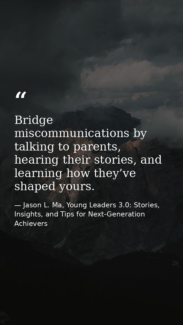 Bridge miscommunications by talking to parents, hearing their stories, and learning how they’ve shaped yours. — Jason L. Ma, Young Leaders 3.0: Stories, Insights, and Tips for Next-Generation Achievers