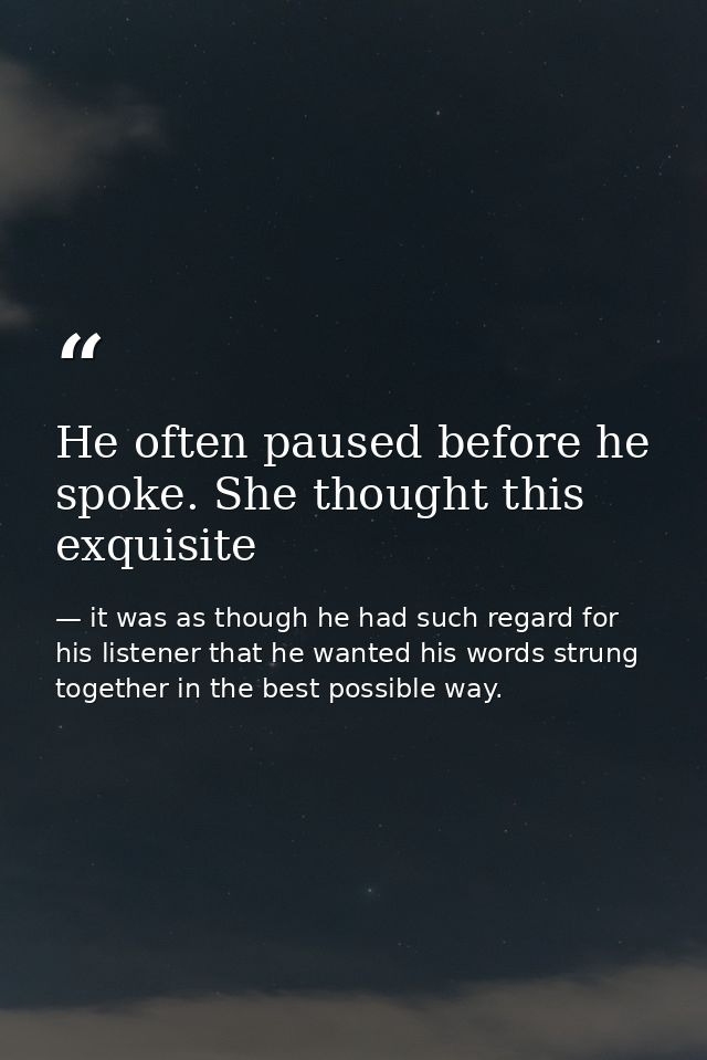 He often paused before he spoke. She thought this exquisite — it was as though he had such regard for his listener that he wanted his words strung together in the best possible way.
