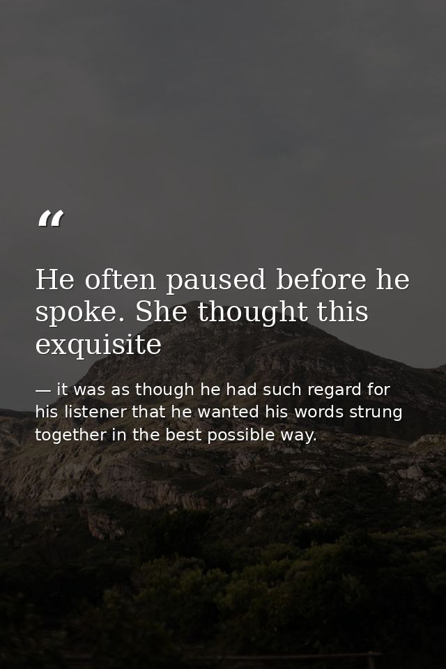 He often paused before he spoke. She thought this exquisite — it was as though he had such regard for his listener that he wanted his words strung together in the best possible way.