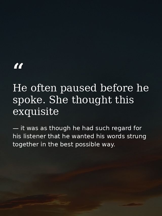 He often paused before he spoke. She thought this exquisite — it was as though he had such regard for his listener that he wanted his words strung together in the best possible way.