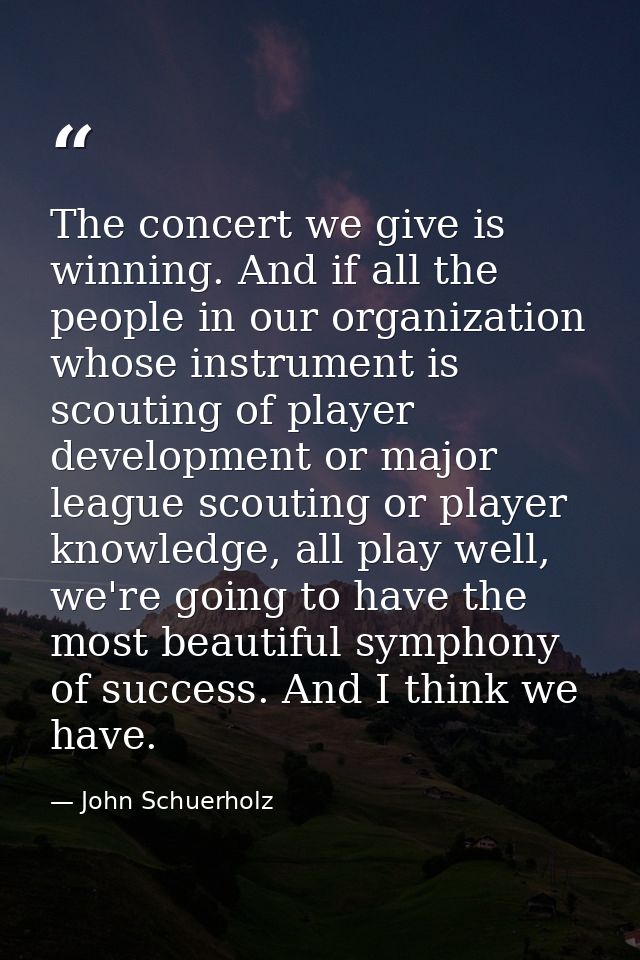 The concert we give is winning. And if all the people in our organization whose instrument is scouting of player develop — John Schuerholz
